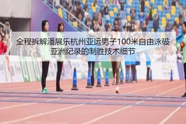 全程拆解潘展乐杭州亚运男子100米自由泳破亚洲纪录的制胜技术细节
