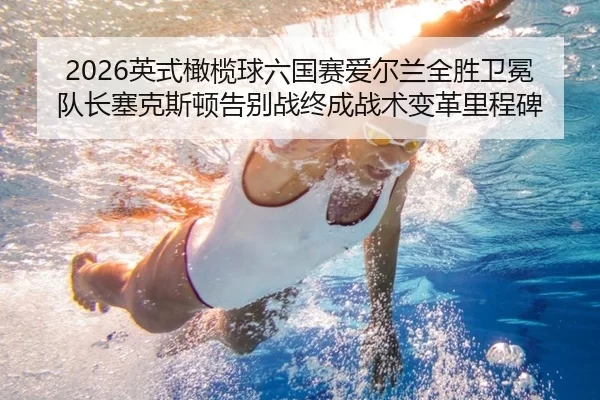 2026英式橄榄球六国赛爱尔兰全胜卫冕 队长塞克斯顿告别战终成战术变革里程碑